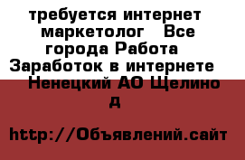 требуется интернет- маркетолог - Все города Работа » Заработок в интернете   . Ненецкий АО,Щелино д.